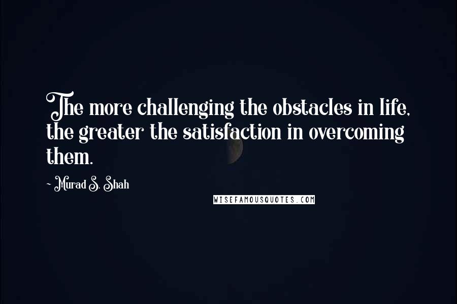 Murad S. Shah quotes: The more challenging the obstacles in life, the greater the satisfaction in overcoming them.