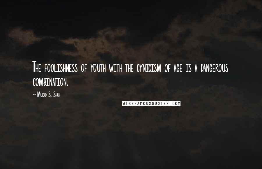 Murad S. Shah quotes: The foolishness of youth with the cynicism of age is a dangerous combination.