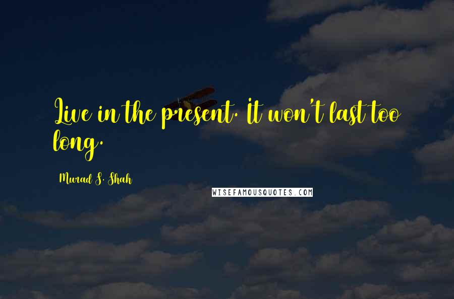 Murad S. Shah quotes: Live in the present. It won't last too long.