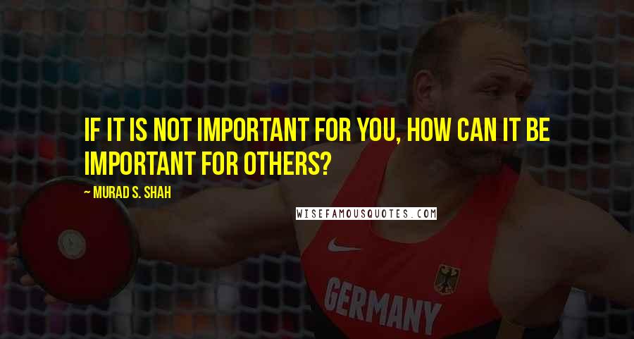 Murad S. Shah quotes: If it is not important for you, how can it be important for others?