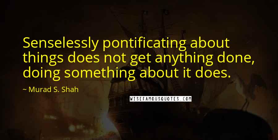 Murad S. Shah quotes: Senselessly pontificating about things does not get anything done, doing something about it does.