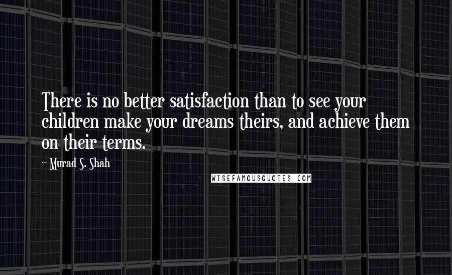 Murad S. Shah quotes: There is no better satisfaction than to see your children make your dreams theirs, and achieve them on their terms. Murad S. Shah quotes: There is no better satisfaction than to see your children make your dreams theirs, and achieve them on their terms.