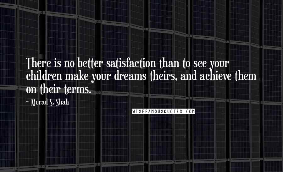 Murad S. Shah quotes: There is no better satisfaction than to see your children make your dreams theirs, and achieve them on their terms.