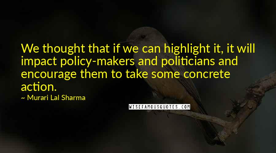 Murari Lal Sharma quotes: We thought that if we can highlight it, it will impact policy-makers and politicians and encourage them to take some concrete action.