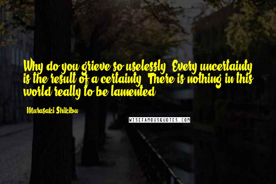 Murasaki Shikibu quotes: Why do you grieve so uselessly? Every uncertainty is the result of a certainty. There is nothing in this world really to be lamented.