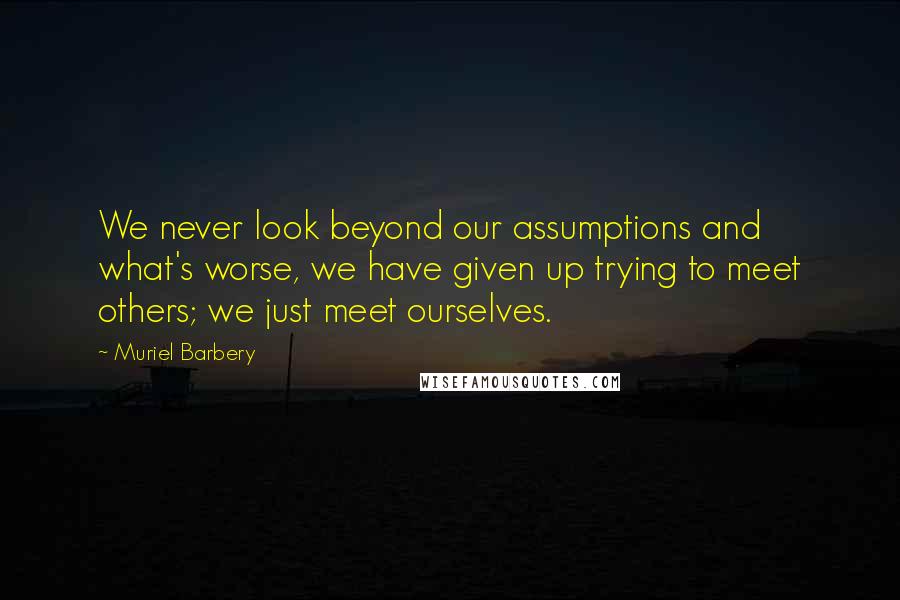 Muriel Barbery quotes: We never look beyond our assumptions and what's worse, we have given up trying to meet others; we just meet ourselves.