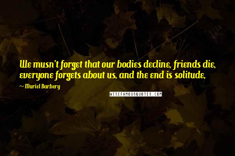 Muriel Barbery quotes: We musn't forget that our bodies decline, friends die, everyone forgets about us, and the end is solitude,