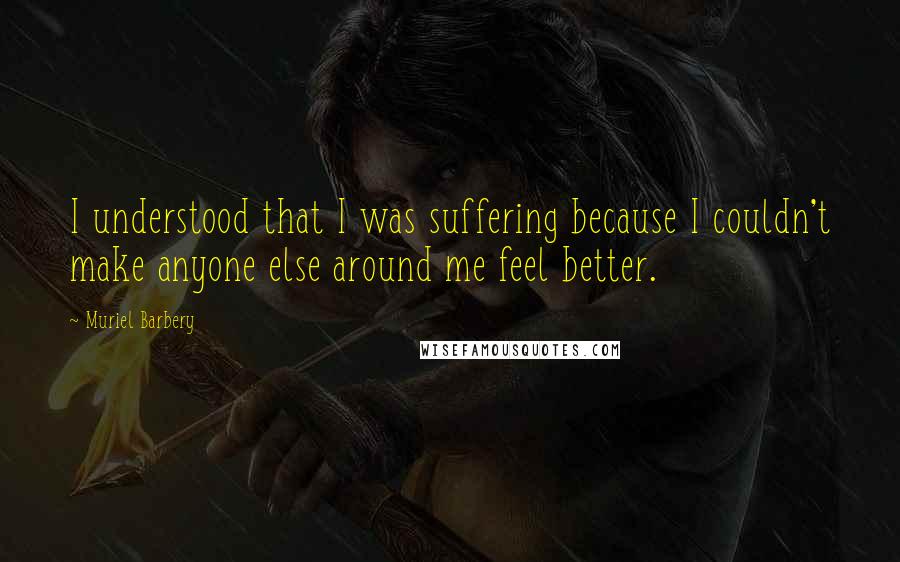 Muriel Barbery quotes: I understood that I was suffering because I couldn't make anyone else around me feel better.
