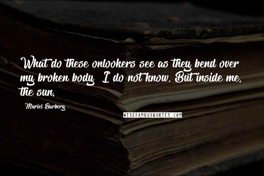 Muriel Barbery quotes: What do these onlookers see as they bend over my broken body? I do not know. But inside me, the sun.