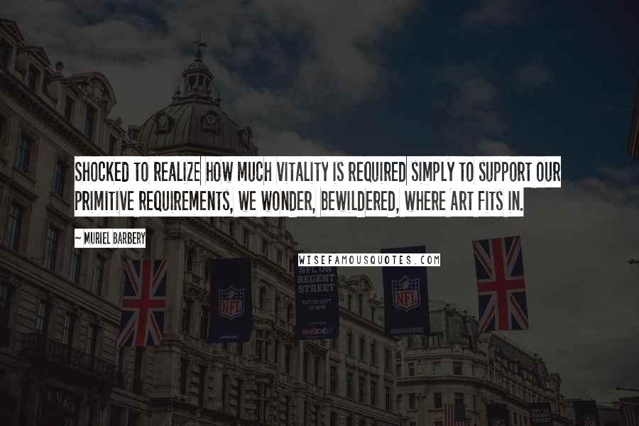 Muriel Barbery quotes: Shocked to realize how much vitality is required simply to support our primitive requirements, we wonder, bewildered, where Art fits in.