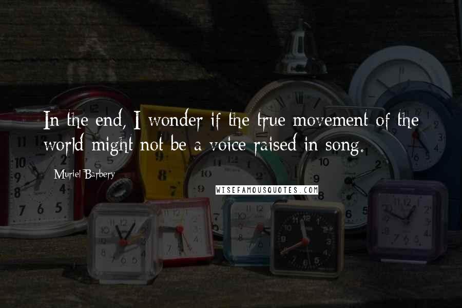 Muriel Barbery quotes: In the end, I wonder if the true movement of the world might not be a voice raised in song.