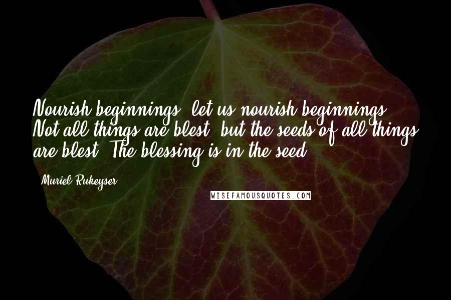 Muriel Rukeyser quotes: Nourish beginnings, let us nourish beginnings. Not all things are blest, but the seeds of all things are blest. The blessing is in the seed. Muriel Rukeyser quotes: Nourish beginnings, let us nourish beginnings. Not all things are blest, but the seeds of all things are blest. The blessing is in the seed.