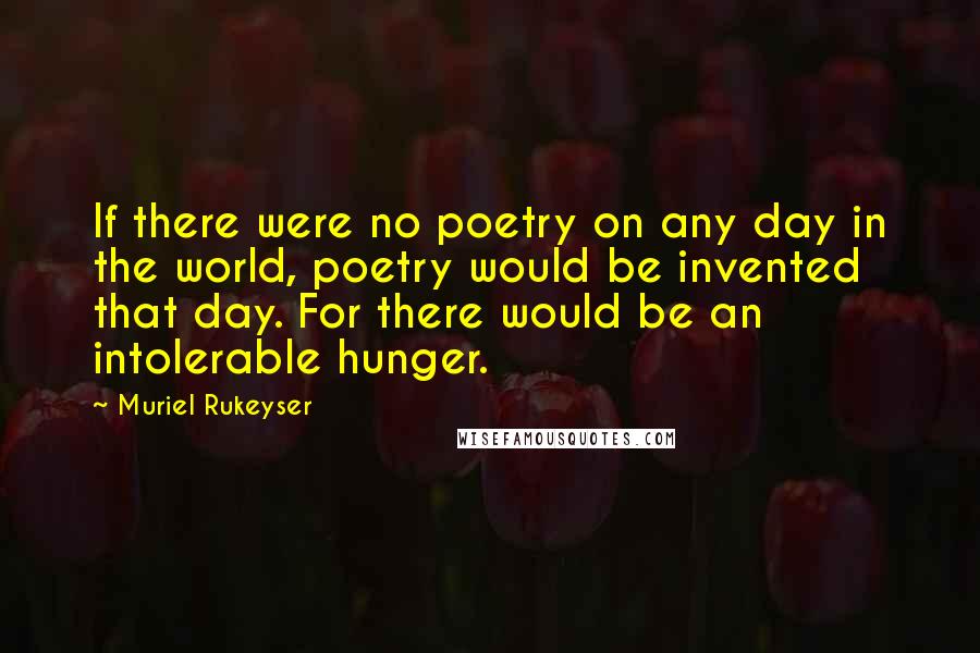 Muriel Rukeyser quotes: If there were no poetry on any day in the world, poetry would be invented that day. For there would be an intolerable hunger.