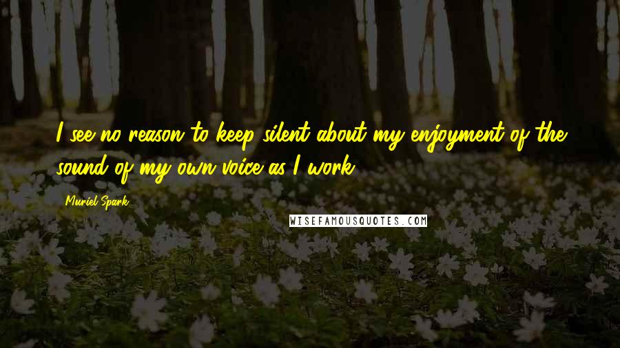 Muriel Spark quotes: I see no reason to keep silent about my enjoyment of the sound of my own voice as I work.