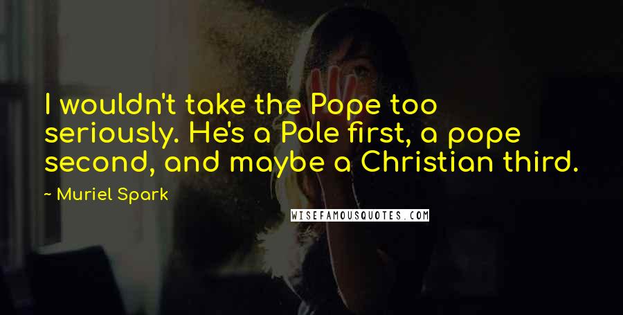 Muriel Spark quotes: I wouldn't take the Pope too seriously. He's a Pole first, a pope second, and maybe a Christian third. Muriel Spark quotes: I wouldn't take the Pope too seriously. He's a Pole first, a pope second, and maybe a Christian third.