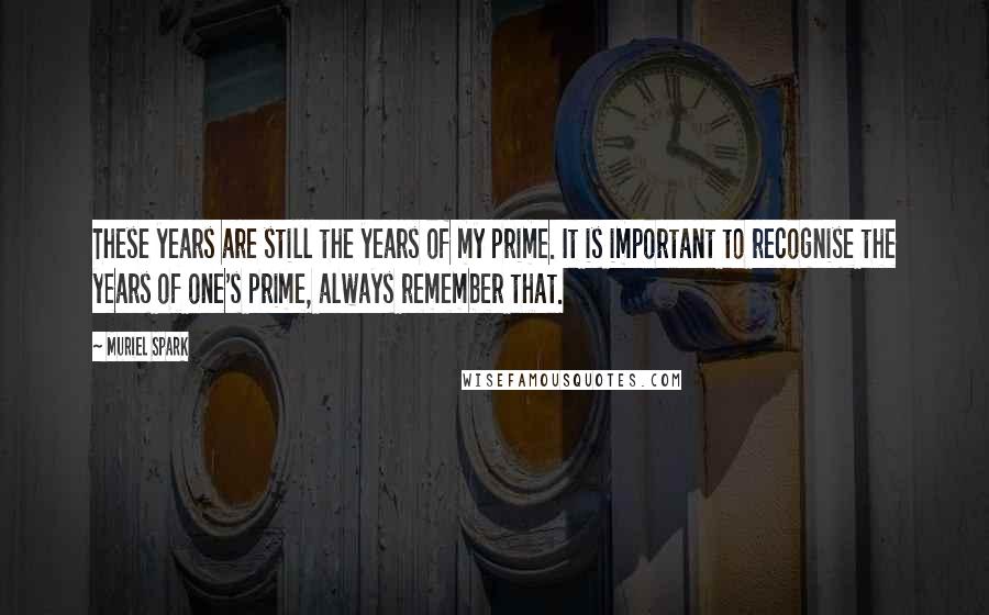 Muriel Spark quotes: These years are still the years of my prime. It is important to recognise the years of one's prime, always remember that.