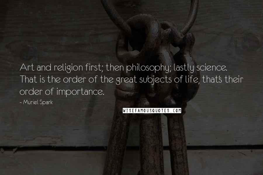 Muriel Spark quotes: Art and religion first; then philosophy; lastly science. That is the order of the great subjects of life, that's their order of importance. Muriel Spark quotes: Art and religion first; then philosophy; lastly science. That is the order of the great subjects of life, that's their order of importance.