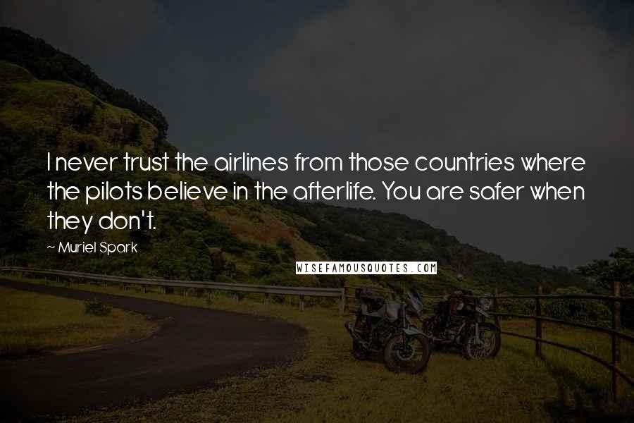 Muriel Spark quotes: I never trust the airlines from those countries where the pilots believe in the afterlife. You are safer when they don't. Muriel Spark quotes: I never trust the airlines from those countries where the pilots believe in the afterlife. You are safer when they don't.