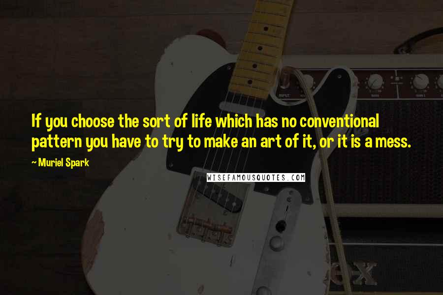 Muriel Spark quotes: If you choose the sort of life which has no conventional pattern you have to try to make an art of it, or it is a mess. Muriel Spark quotes: If you choose the sort of life which has no conventional pattern you have to try to make an art of it, or it is a mess.