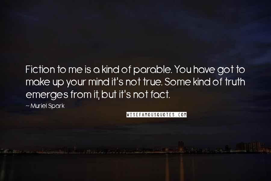 Muriel Spark quotes: Fiction to me is a kind of parable. You have got to make up your mind it's not true. Some kind of truth emerges from it, but it's not fact. Muriel Spark quotes: Fiction to me is a kind of parable. You have got to make up your mind it's not true. Some kind of truth emerges from it, but it's not fact.