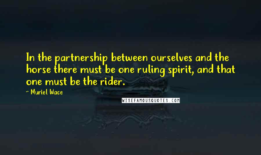 Muriel Wace quotes: In the partnership between ourselves and the horse there must be one ruling spirit, and that one must be the rider.
