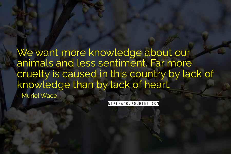 Muriel Wace quotes: We want more knowledge about our animals and less sentiment. Far more cruelty is caused in this country by lack of knowledge than by lack of heart.