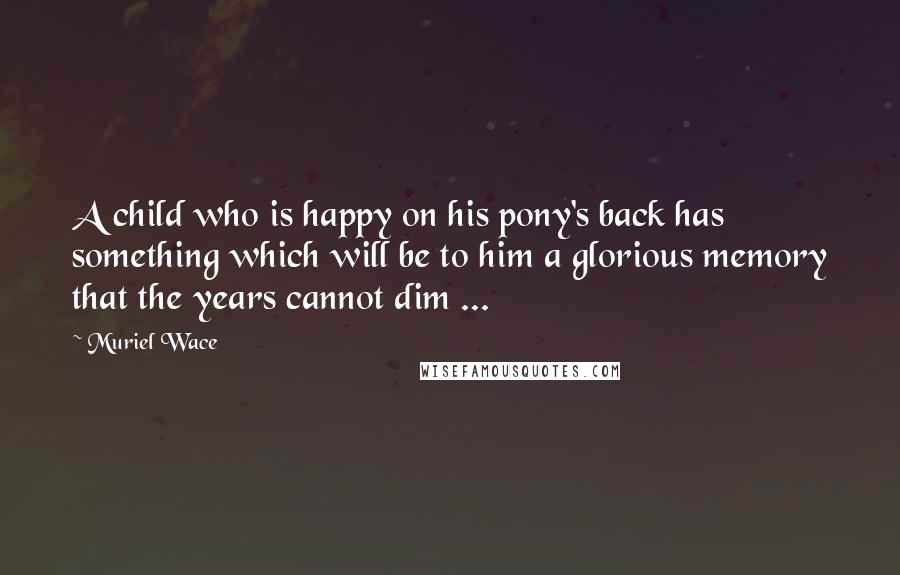Muriel Wace quotes: A child who is happy on his pony's back has something which will be to him a glorious memory that the years cannot dim ...