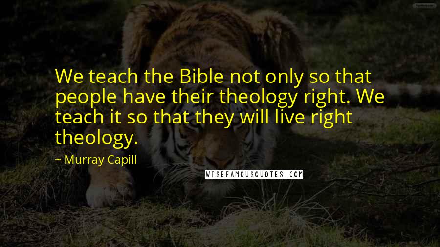Murray Capill quotes: We teach the Bible not only so that people have their theology right. We teach it so that they will live right theology. Murray Capill quotes: We teach the Bible not only so that people have their theology right. We teach it so that they will live right theology.
