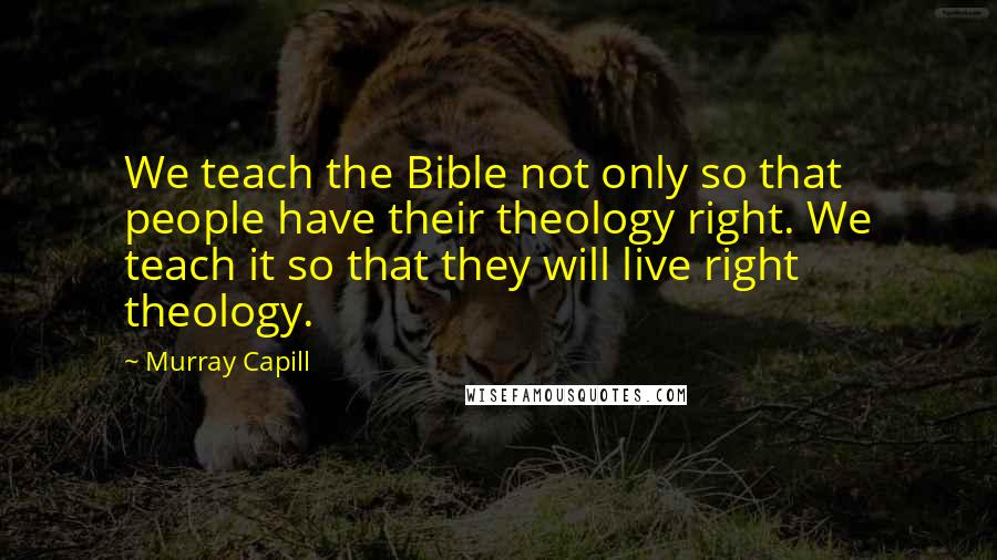 Murray Capill quotes: We teach the Bible not only so that people have their theology right. We teach it so that they will live right theology.