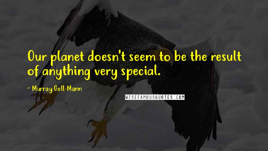Murray Gell-Mann quotes: Our planet doesn't seem to be the result of anything very special.