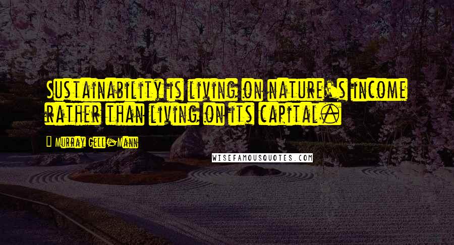 Murray Gell-Mann quotes: Sustainability is living on nature's income rather than living on its capital.