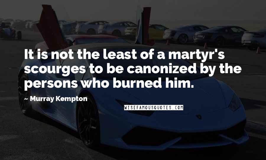 Murray Kempton quotes: It is not the least of a martyr's scourges to be canonized by the persons who burned him.