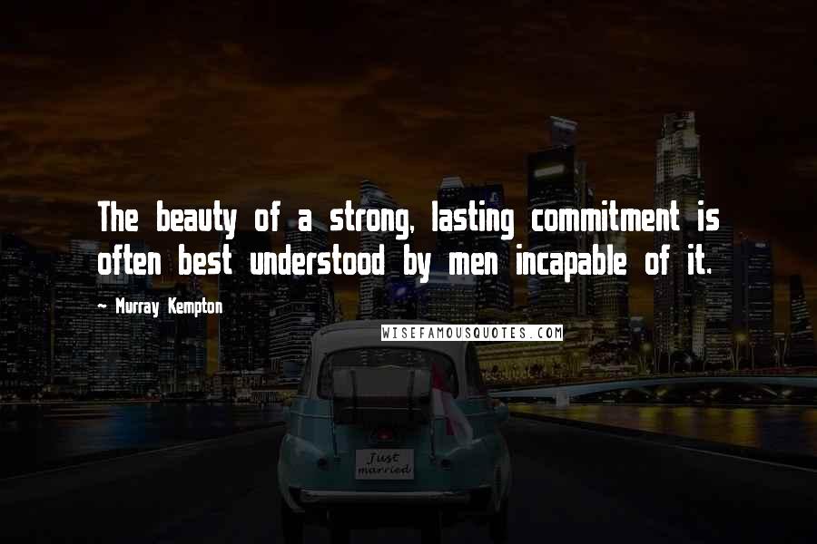 Murray Kempton quotes: The beauty of a strong, lasting commitment is often best understood by men incapable of it.