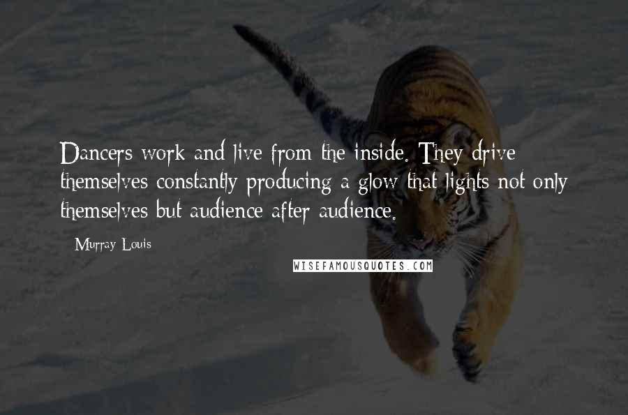 Murray Louis quotes: Dancers work and live from the inside. They drive themselves constantly producing a glow that lights not only themselves but audience after audience.