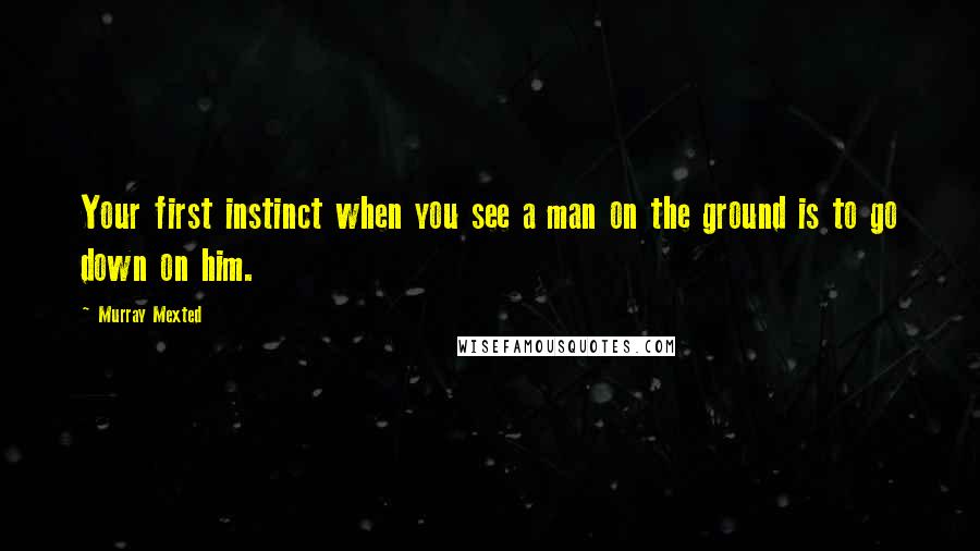 Murray Mexted quotes: Your first instinct when you see a man on the ground is to go down on him.