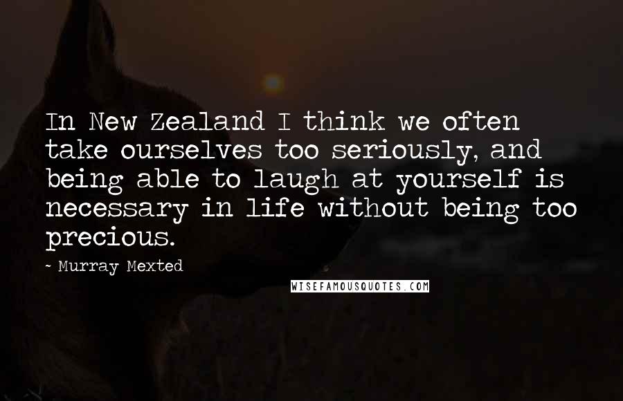 Murray Mexted quotes: In New Zealand I think we often take ourselves too seriously, and being able to laugh at yourself is necessary in life without being too precious.