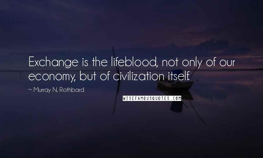 Murray N. Rothbard quotes: Exchange is the lifeblood, not only of our economy, but of civilization itself.