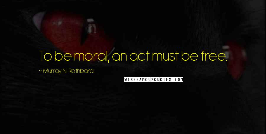 Murray N. Rothbard quotes: To be moral, an act must be free.