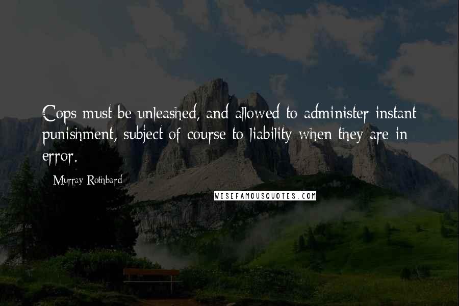 Murray Rothbard quotes: Cops must be unleashed, and allowed to administer instant punishment, subject of course to liability when they are in error. Murray Rothbard quotes: Cops must be unleashed, and allowed to administer instant punishment, subject of course to liability when they are in error.