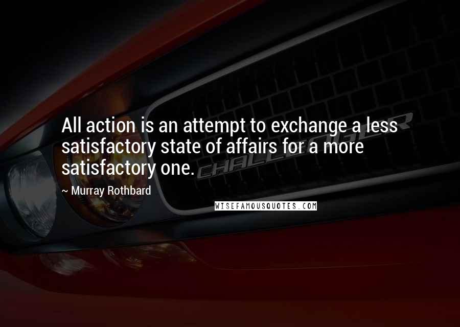 Murray Rothbard quotes: All action is an attempt to exchange a less satisfactory state of affairs for a more satisfactory one. Murray Rothbard quotes: All action is an attempt to exchange a less satisfactory state of affairs for a more satisfactory one.