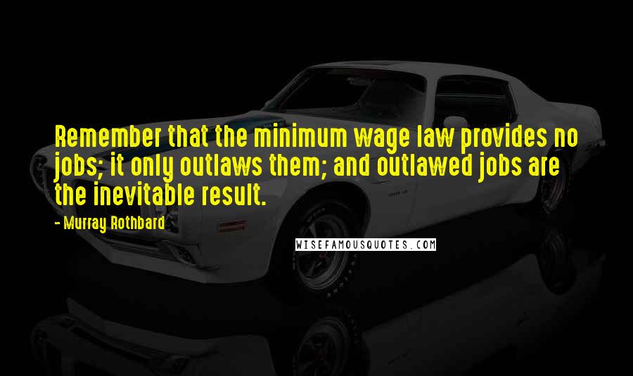 Murray Rothbard quotes: Remember that the minimum wage law provides no jobs; it only outlaws them; and outlawed jobs are the inevitable result. Murray Rothbard quotes: Remember that the minimum wage law provides no jobs; it only outlaws them; and outlawed jobs are the inevitable result.