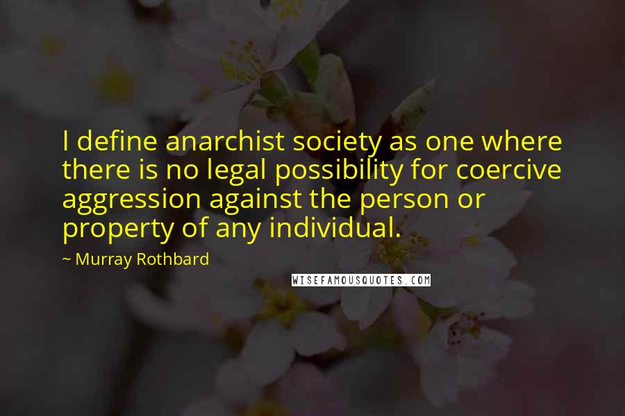 Murray Rothbard quotes: I define anarchist society as one where there is no legal possibility for coercive aggression against the person or property of any individual. Murray Rothbard quotes: I define anarchist society as one where there is no legal possibility for coercive aggression against the person or property of any individual.