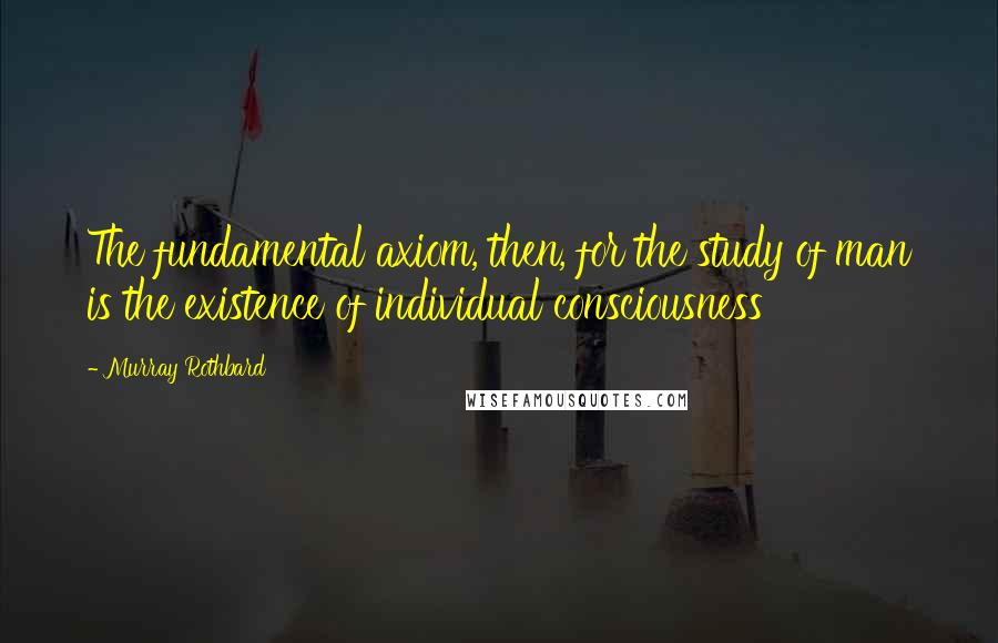 Murray Rothbard quotes: The fundamental axiom, then, for the study of man is the existence of individual consciousness