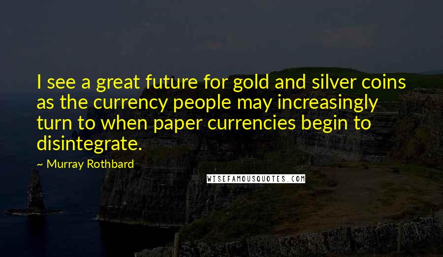 Murray Rothbard quotes: I see a great future for gold and silver coins as the currency people may increasingly turn to when paper currencies begin to disintegrate. Murray Rothbard quotes: I see a great future for gold and silver coins as the currency people may increasingly turn to when paper currencies begin to disintegrate.