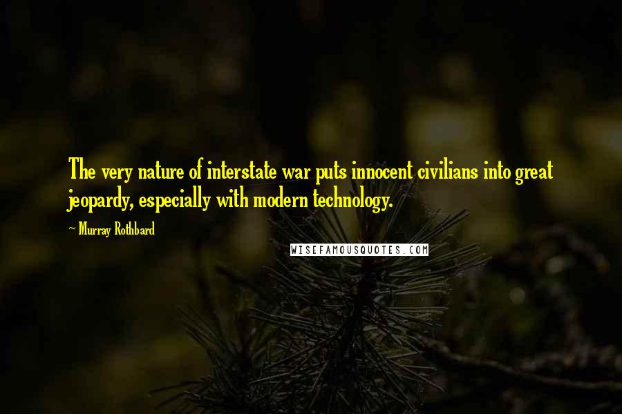 Murray Rothbard quotes: The very nature of interstate war puts innocent civilians into great jeopardy, especially with modern technology. Murray Rothbard quotes: The very nature of interstate war puts innocent civilians into great jeopardy, especially with modern technology.