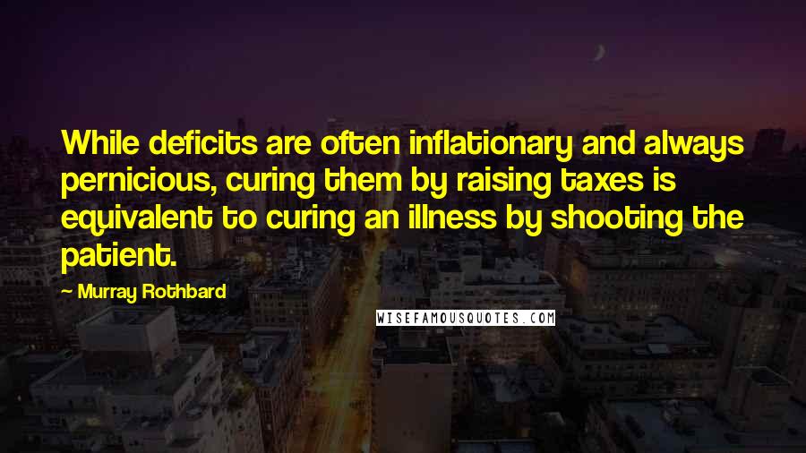 Murray Rothbard quotes: While deficits are often inflationary and always pernicious, curing them by raising taxes is equivalent to curing an illness by shooting the patient. Murray Rothbard quotes: While deficits are often inflationary and always pernicious, curing them by raising taxes is equivalent to curing an illness by shooting the patient.
