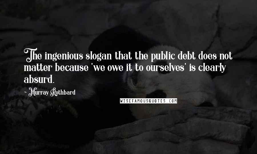 Murray Rothbard quotes: The ingenious slogan that the public debt does not matter because 'we owe it to ourselves' is clearly absurd.