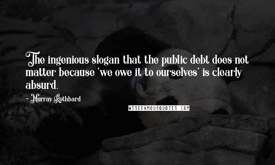 Murray Rothbard quotes: The ingenious slogan that the public debt does not matter because 'we owe it to ourselves' is clearly absurd. Murray Rothbard quotes: The ingenious slogan that the public debt does not matter because 'we owe it to ourselves' is clearly absurd.