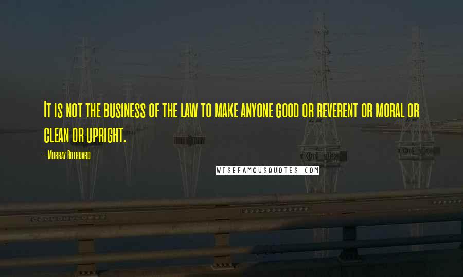 Murray Rothbard quotes: It is not the business of the law to make anyone good or reverent or moral or clean or upright.