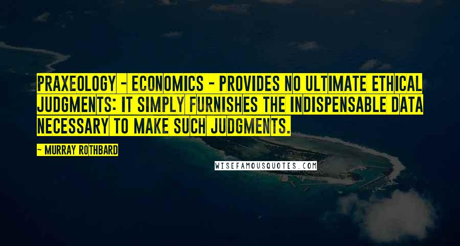 Murray Rothbard quotes: Praxeology - economics - provides no ultimate ethical judgments: it simply furnishes the indispensable data necessary to make such judgments.